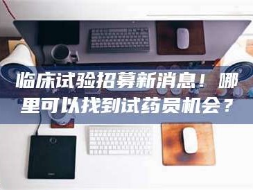 永州临床试验招募新消息！哪里可以找到试药员机会？