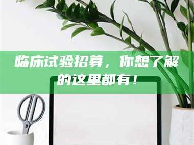 永州临床试验招募，你想了解的这里都有！