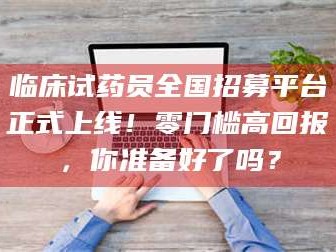 永州临床试药员全国招募平台正式上线！零门槛高回报，你准备好了吗？
