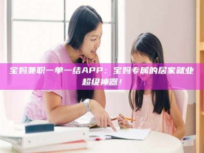永州宝妈兼职一单一结APP：宝妈专属的居家就业超级神器！