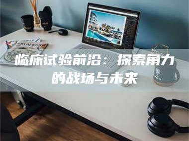 永州临床试验前沿：探索角力的战场与未来