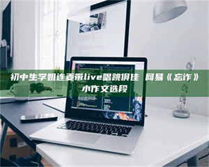 永州初中生学姐连麦带live唱跳俱佳 网易《忘诈》小作文选段 第1张