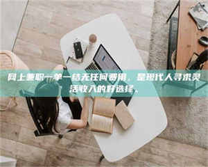 永州网上兼职一单一结无任何费用，是现代人寻求灵活收入的好选择。 第1张