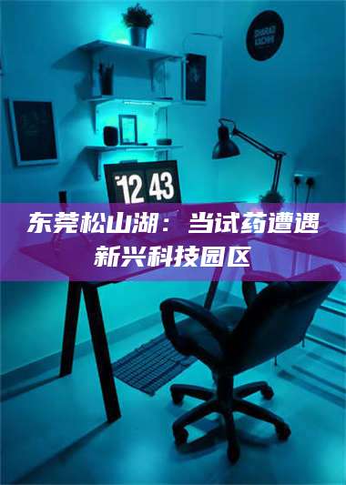永州东莞松山湖：当试药遭遇新兴科技园区