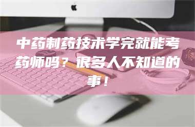 永州中药制药技术学完就能考药师吗？很多人不知道的事！ 第1张