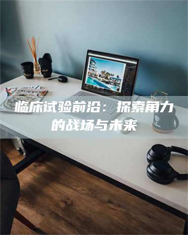 永州临床试验前沿：探索角力的战场与未来