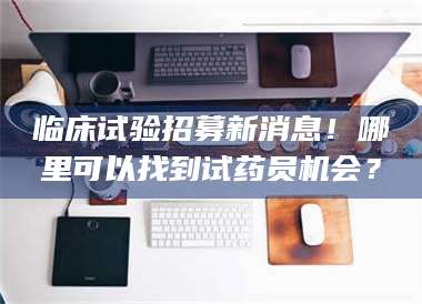 永州临床试验招募新消息！哪里可以找到试药员机会？