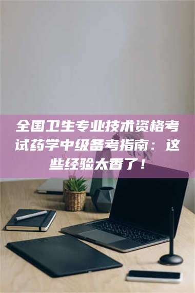 永州全国卫生专业技术资格考试药学中级备考指南：这些经验太香了！