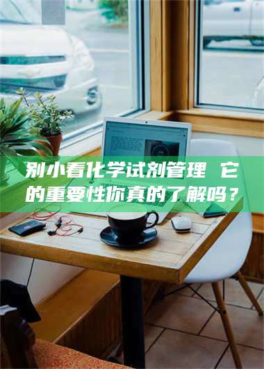 永州别小看化学试剂管理 它的重要性你真的了解吗？