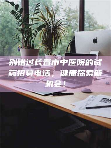 永州别错过长春市中医院的试药招募电话，健康探索新机会！